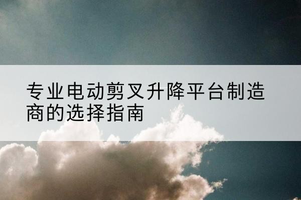 巍山电动剪叉升降平台厂家-专业电动剪叉升降平台制造商的选择指南