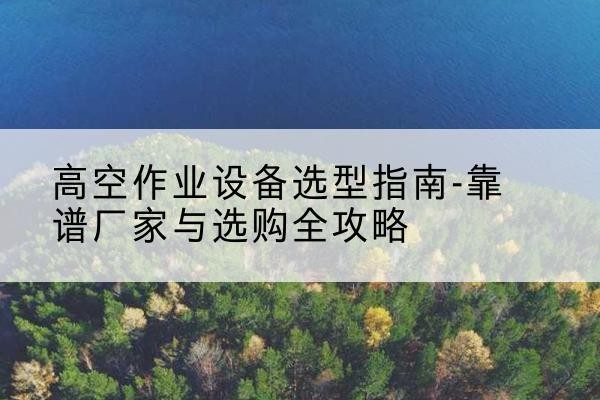 巍山升降车厂家-高空作业设备选型指南-靠谱厂家与选购全攻略