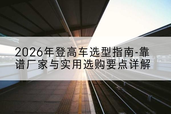 巍山登高车厂家推荐-2026年登高车选型指南-靠谱厂家与实用选购要点详解