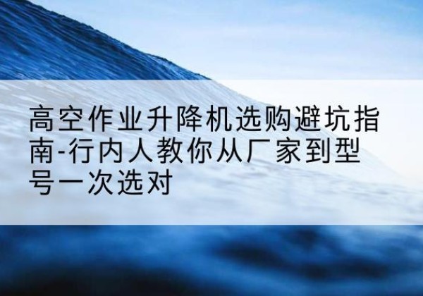 巍山升降平台厂家-高空作业升降机选购避坑指南-行内人教你从厂家到型号一次选对