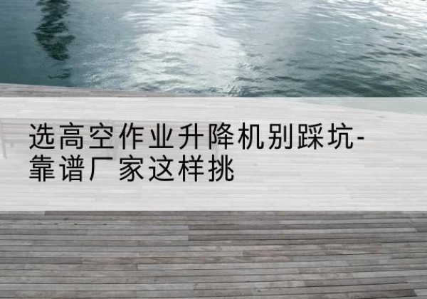 巍山剪叉式升降机厂家-选高空作业升降机别踩坑-靠谱厂家这样挑
