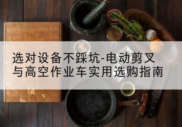 巍山电动剪叉升降平台怎么选-选对设备不踩坑-电动剪叉与高空作业车实用选购指南