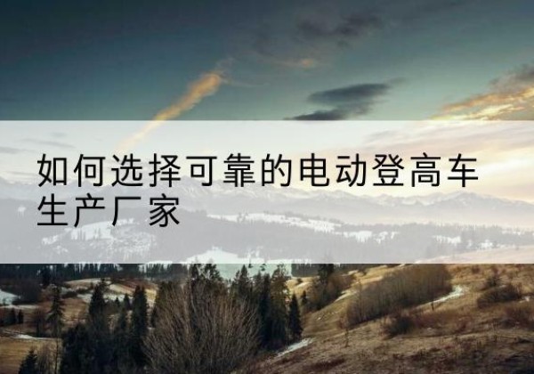 巍山电动登高车厂家-如何选择可靠的电动登高车生产厂家
