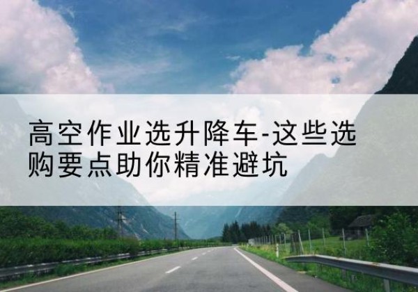 巍山升降车厂家-高空作业选升降车-这些选购要点助你*避坑