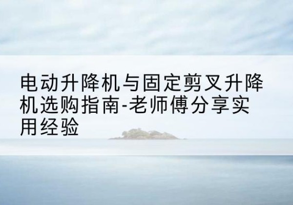 巍山电动升降机怎么选-电动升降机与固定剪叉升降机选购指南-老师傅分享实用经验