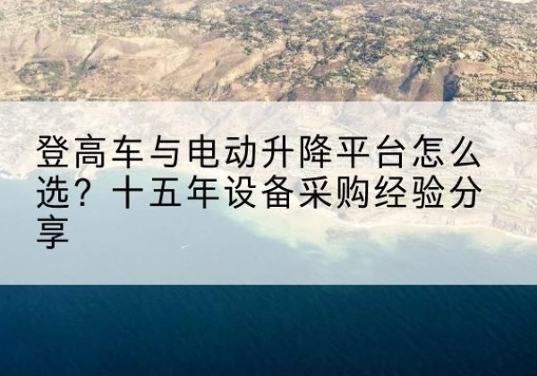 巍山登高车厂家厂家-登高车与电动升降平台怎么选？十五年设备采购经验分享