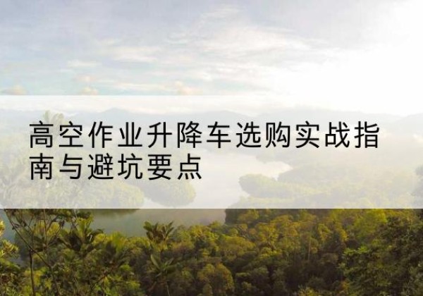 巍山升降车怎么选-高空作业升降车选购实战指南与避坑要点