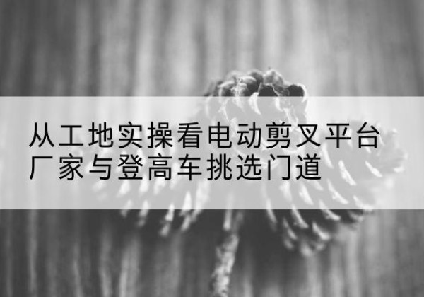 巍山电动剪叉升降平台厂家-从工地实操看电动剪叉平台厂家与登高车挑选门道