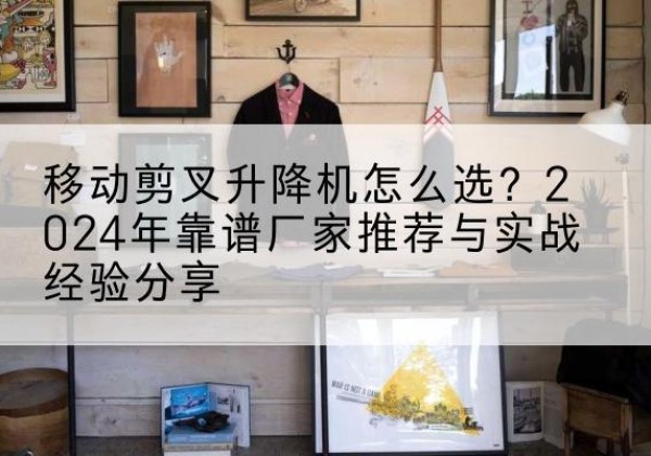 巍山升降平台厂家推荐-移动剪叉升降机怎么选？2024年靠谱厂家推荐与实战经验分享