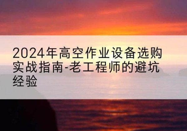 巍山高空作业升降机厂家推荐-2024年高空作业设备选购实战指南-老工程师的避坑经验
