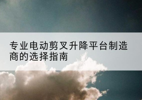 巍山电动剪叉升降平台厂家-专业电动剪叉升降平台制造商的选择指南