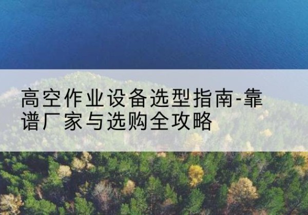 巍山升降车厂家-高空作业设备选型指南-靠谱厂家与选购全攻略