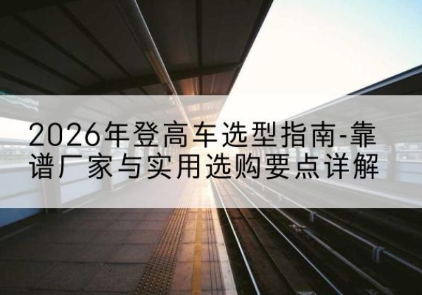 巍山登高车厂家推荐-2026年登高车选型指南-靠谱厂家与实用选购要点详解
