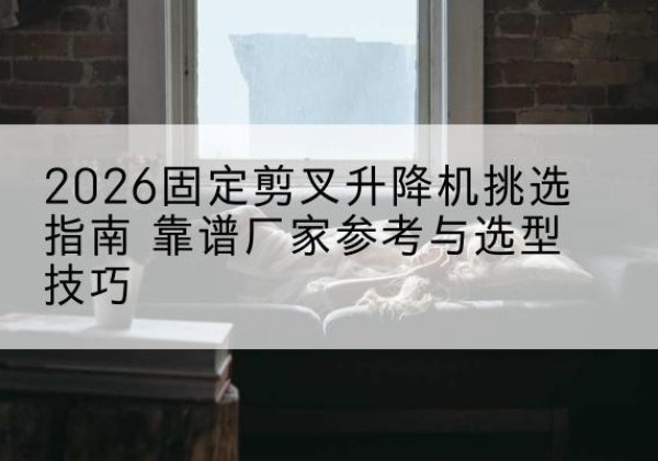 巍山固定剪叉升降机厂家推荐-2026固定剪叉升降机挑选指南 靠谱厂家参考与选型技巧